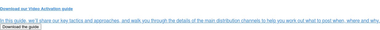 Download our Video Activation guide  In this guide, we’ll share our key tactics and approaches, and walk you  through the details of the main distribution channels to help you work out what  to post when, where and why. Download the guide
