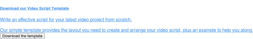 Download our&nbsp;Video Script Template  Write an effective script for your latest video project from scratch.  Our simple template provides the layout you need to create and arrange your  video script, plus an example to help you along. Download the template