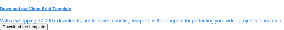 Download our Video Brief Template  With a whopping 27,000+ downloads, our free video briefing template is the  blueprint for perfecting your video project's foundation.&nbsp; Download the template