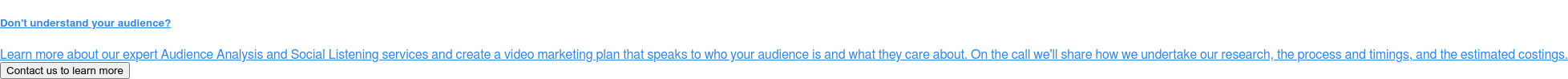 Don't understand your audience?  Learn more about our expert Audience Analysis and Social Listening services  and create a video marketing plan that speaks to who your audience is and what  they care about. On the call we'll share how we undertake our research, the  process and timings, and the estimated costings. Contact us to learn more